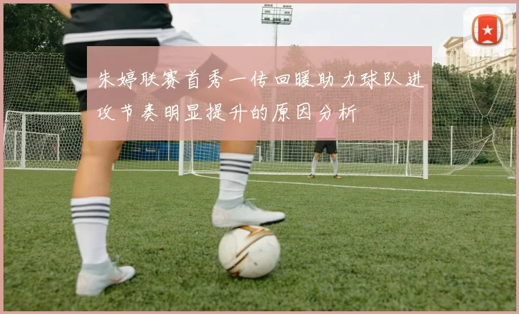 朱婷联赛首秀一传回暖助力球队进攻节奏明显提升的原因分析