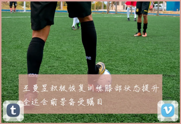 王曼昱积极恢复训练膝部状态提升全运会前景备受瞩目