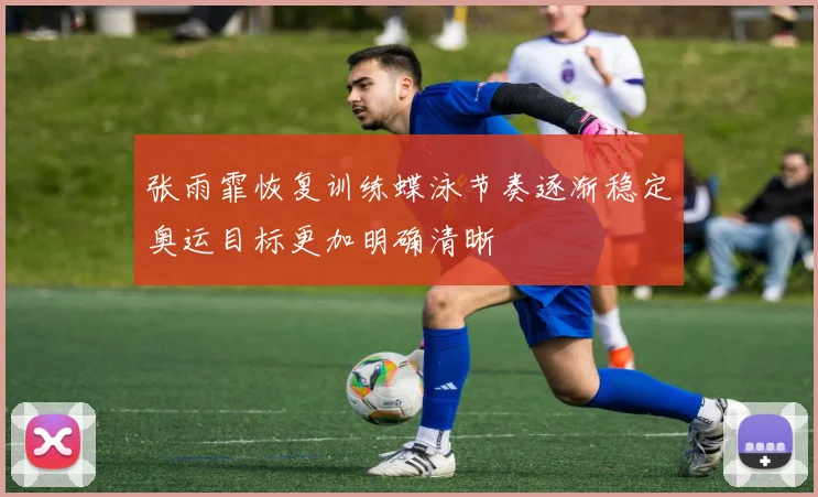 张雨霏恢复训练蝶泳节奏逐渐稳定奥运目标更加明确清晰